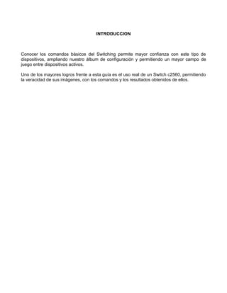 INTRODUCCION
Conocer los comandos básicos del Switching permite mayor confianza con este tipo de
dispositivos, ampliando nuestro álbum de configuración y permitiendo un mayor campo de
juego entre dispositivos activos.
Uno de los mayores logros frente a esta guía es el uso real de un Switch c2560, permitiendo
la veracidad de sus imágenes, con los comandos y los resultados obtenidos de ellos.
 