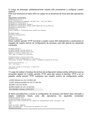 5/ Luego de descargar satisfactoriamente nuestro IOS procedemos a configurar nuestro
sistema
Para que reconozca el nuevo IOS y lo cargue en la secuencia de inicio para ello ejecutamos
los
Siguientes comandos.
6/Con nuestro servidor TFTP funcional y nuestro nuevo IOS realizaremos a continuación el
respaldo de nuestro archivo de configuración de arranque, para ello ejecute los siguientes
comandos.
7/ Luego de realizar el backup del archivo de configuración startup-config verificamos que se
encuentre alojado en nuestro servidor TFTP, para ello vamos al Servidor TFTP y en la
pestaña config sección TFTP buscamos que nuestro archivo de configuración exista.
8/ Ahora procederemos a borrar la configuración de arranque del Switch para reiniciarlo y
dejarlo totalmente limpio, para ello ejecutamos los siguientes comandos:
 