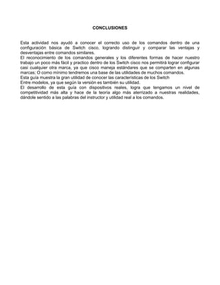 CONCLUSIONES
Esta actividad nos ayudó a conocer el correcto uso de los comandos dentro de una
configuración básica de Switch cisco, logrando distinguir y comparar las ventajas y
desventajas entre comandos similares.
El reconocimiento de los comandos generales y los diferentes formas de hacer nuestro
trabajo un poco más fácil y practico dentro de los Switch cisco nos permitirá lograr configurar
casi cualquier otra marca, ya que cisco maneja estándares que se comparten en algunas
marcas; O como mínimo tendremos una base de las utilidades de muchos comandos.
Esta guía muestra la gran utilidad de conocer las características de los Switch
Entre modelos, ya que según la versión es también su utilidad.
El desarrollo de esta guía con dispositivos reales, logra que tengamos un nivel de
competitividad más alta y hace de la teoría algo más aterrizado a nuestras realidades,
dándole sentido a las palabras del instructor y utilidad real a los comandos.
 