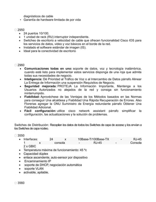 diagnósticos de cable
• Garantía de hardware limitada de por vida
 24 puertos 10/100.
 1 unidad de rack (RU) interruptor independiente.
 Switches de escritorio a velocidad de cable que ofrecen funcionalidad Cisco IOS para
los servicios de datos, video y voz básicos en el borde de la red.
 Instalado el software estándar de imagen (IS).
 Ideal para la conectividad de escritorio
 Comunicaciones todas en uno: soporte de datos, voz y tecnología inalámbrica,
cuando esté listo para implementar estos servicios disponga de una roja que admita
todas sus necesidades de negocio.
 Inteligencia: Dé Prioridad al Tráfico de Voz o al Intercambio de Datos párrafo Alinear
La Entrega de Información una suspensión Requisitos de Negocio.
 Seguridad mejorada: PROTEJA La Información Importante, Mantenga a los
Usuarios Autorizados no alejados de la red y consiga sin funcionamiento
ininterrumpido.
 Fiabilidad: Aprovéchese de las Ventajas de los Métodos basados en las Normas
para conseguir Una alcaldesa y Fiabilidad Una Rápida Recuperación de Errores. Also
Florerias agregar la ONU Suministro de Energía redundante párrafo Obtener Una
Fiabilidad Adicional.
 Fácil configuración: utilice cisco network assistant párrafo simplificar la
configuración, las actualizaciones y la solución de problemas.
Switches de Distribución: Recopilan los datos de todos los Switches de capa de acceso y los envían a
losSwitchesde capa núcleo.
 Interfaces: 24 x 10Base-T/100Base-TX - RJ-45
1 x consola - RJ-45 - Consola
2 x GBIC
 Temperatura máxima de funcionamiento: 45 ºc
 Capacidad dúplex
 enlace ascendente, auto-sensor por dispositivo
 Encaminamiento IP
 soporte de DHCP, negociación automática
 soporte VLAN
 activable, apilable.
 