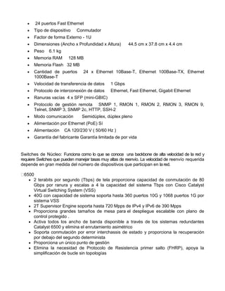  24 puertos Fast Ethernet
 Tipo de dispositivo Conmutador
 Factor de forma Externo - 1U
 Dimensiones (Ancho x Profundidad x Altura) 44.5 cm x 37.8 cm x 4.4 cm
 Peso 6.1 kg
 Memoria RAM 128 MB
 Memoria Flash 32 MB
 Cantidad de puertos 24 x Ethernet 10Base-T, Ethernet 100Base-TX, Ethernet
1000Base-T
 Velocidad de transferencia de datos 1 Gbps
 Protocolo de interconexión de datos Ethernet, Fast Ethernet, Gigabit Ethernet
 Ranuras vacías 4 x SFP (mini-GBIC)
 Protocolo de gestión remota SNMP 1, RMON 1, RMON 2, RMON 3, RMON 9,
Telnet, SNMP 3, SNMP 2c, HTTP, SSH-2
 Modo comunicación Semidúplex, dúplex pleno
 Alimentación por Ethernet (PoE) Sí
 Alimentación CA 120/230 V ( 50/60 Hz )
 Garantía del fabricante Garantía limitada de por vida
Switches de Núcleo: Funciona como lo que se conoce una backbone de alta velocidad de la red y
requiere Switches que pueden manejar tasas muy altas de reenvío. La velocidad de reenvío requerida
depende en gran medida del número de dispositivos que participan en la red.
 2 terabits por segundo (Tbps) de tela proporciona capacidad de conmutación de 80
Gbps por ranura y escalas a 4 la capacidad del sistema Tbps con Cisco Catalyst
Virtual Switching System (VSS)
 40G con capacidad de sistema soporta hasta 360 puertos 10G y 1068 puertos 1G por
sistema VSS
 2T Supervisor Engine soporta hasta 720 Mpps de IPv4 y IPv6 de 390 Mpps
 Proporciona grandes tamaños de mesa para el despliegue escalable con plano de
control protegido .
 Activa todos los ancho de banda disponible a través de los sistemas redundantes
Catalyst 6500 y elimina el enrutamiento asimétrico
 Soporta conmutación por error interchassis de estado y proporciona la recuperación
por debajo del segundo determinista
 Proporciona un único punto de gestión
 Elimina la necesidad de Protocolo de Resistencia primer salto (FHRP), apoya la
simplificación de bucle sin topologías
 