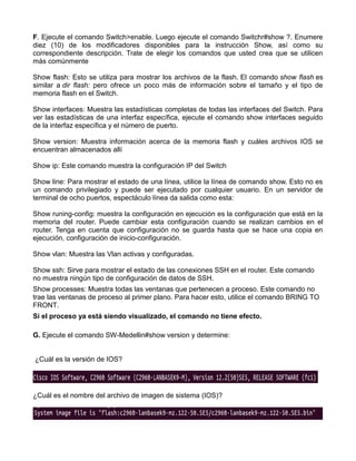 F. Ejecute el comando Switch>enable. Luego ejecute el comando Switchr#show ?. Enumere
diez (10) de los modificadores disponibles para la instrucción Show, así como su
correspondiente descripción. Trate de elegir los comandos que usted crea que se utilicen
más comúnmente
Show flash: Esto se utiliza para mostrar los archivos de la flash. El comando show flash es
similar a dir flash: pero ofrece un poco más de información sobre el tamaño y el tipo de
memoria flash en el Switch.
Show interfaces: Muestra las estadísticas completas de todas las interfaces del Switch. Para
ver las estadísticas de una interfaz específica, ejecute el comando show interfaces seguido
de la interfaz específica y el número de puerto.
Show version: Muestra información acerca de la memoria flash y cuáles archivos IOS se
encuentran almacenados allí
Show ip: Este comando muestra la configuración IP del Switch
Show line: Para mostrar el estado de una línea, utilice la línea de comando show. Esto no es
un comando privilegiado y puede ser ejecutado por cualquier usuario. En un servidor de
terminal de ocho puertos, espectáculo línea da salida como esta:
Show runing-config: muestra la configuración en ejecución es la configuración que está en la
memoria del router. Puede cambiar esta configuración cuando se realizan cambios en el
router. Tenga en cuenta que configuración no se guarda hasta que se hace una copia en
ejecución, configuración de inicio-configuración.
Show vlan: Muestra las Vlan activas y configuradas.
Show ssh: Sirve para mostrar el estado de las conexiones SSH en el router. Este comando
no muestra ningún tipo de configuración de datos de SSH.
Show processes: Muestra todas las ventanas que pertenecen a proceso. Este comando no
trae las ventanas de proceso al primer plano. Para hacer esto, utilice el comando BRING TO
FRONT.
Si el proceso ya está siendo visualizado, el comando no tiene efecto.
G. Ejecute el comando SW-Medellin#show version y determine:
¿Cuál es la versión de IOS?
¿Cuál es el nombre del archivo de imagen de sistema (IOS)?
 