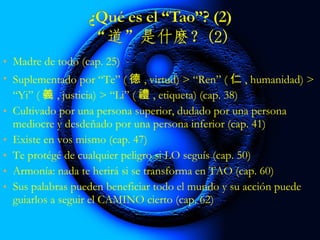 • Madre de todo (cap. 25)
• Suplementado por “Te” ( 德 , virtud) > “Ren” ( 仁 , humanidad) >
“Yi” ( 義 , justicia) > “Li” ( 禮 , etiqueta) (cap. 38)
• Cultivado por una persona superior, dudado por una persona
mediocre y desdeñado por una persona inferior (cap. 41)
• Existe en ti mismo (cap. 47)
• Te protege de cualquier peligro si LO sigues (cap. 50)
• Armonía: nada te herirá si se transforma en TAO (cap. 60)
• Sus palabras pueden beneficiar todo el mundo y su acción puede
guiarlos a seguir el CAMINO cierto (cap. 62)
 