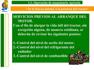 1.1. Operación de maquinaria Agrícola
! De la fuerza animal, a la potencia del tractor!

SERVICIOS PREVIOS AL ARRANQUE DEL
MOTOR.
Con el fin de alargar la vida útil del tractor, sin
excepción alguna, de manera cotidiana, se
deberán de revisar los siguientes puntos:
1.-Control del nivel de aceite del motor.
2.-Control del nivel del refrigerante del
radiador
3.-Control del nivel de combustible

 