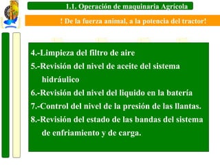 1.1. Operación de maquinaria Agrícola
! De la fuerza animal, a la potencia del tractor!

4.-Limpieza del filtro de aire
5.-Revisión del nivel de aceite del sistema
hidráulico
6.-Revisión del nivel del liquido en la batería
7.-Control del nivel de la presión de las llantas.
8.-Revisión del estado de las bandas del sistema
de enfriamiento y de carga.

 
