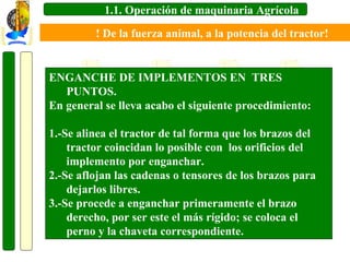 1.1. Operación de maquinaria Agrícola
! De la fuerza animal, a la potencia del tractor!

ENGANCHE DE IMPLEMENTOS EN TRES
PUNTOS.
En general se lleva acabo el siguiente procedimiento:
1.-Se alinea el tractor de tal forma que los brazos del
tractor coincidan lo posible con los orificios del
implemento por enganchar.
2.-Se aflojan las cadenas o tensores de los brazos para
dejarlos libres.
3.-Se procede a enganchar primeramente el brazo
derecho, por ser este el más rígido; se coloca el
perno y la chaveta correspondiente.

 