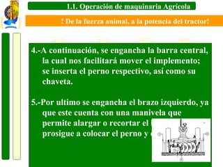 1.1. Operación de maquinaria Agrícola
! De la fuerza animal, a la potencia del tractor!

4.-A continuación, se engancha la barra central,
la cual nos facilitará mover el implemento;
se inserta el perno respectivo, así como su
chaveta.
5.-Por ultimo se engancha el brazo izquierdo, ya
que este cuenta con una manivela que
permite alargar o recortar el brazo, se
prosigue a colocar el perno y chaveta.

 