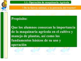 1.1. Operación de maquinaria Agrícola
! De la fuerza animal, a la potencia del tractor!

Propósito:
Que los alumnos conozcan la importancia
de la maquinaria agrícola en el cultivo y
manejo de plantas, así como los
fundamentos básicos de su uso y
operación

 