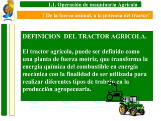 1.1. Operación de maquinaria Agrícola
! De la fuerza animal, a la potencia del tractor!

DEFINICION DEL TRACTOR AGRICOLA.
El tractor agrícola, puede ser definido como
una planta de fuerza motriz, que transforma la
energía química del combustible en energía
mecánica con la finalidad de ser utilizada para
realizar diferentes tipos de trabajo en la
producción agropecuaria.

 