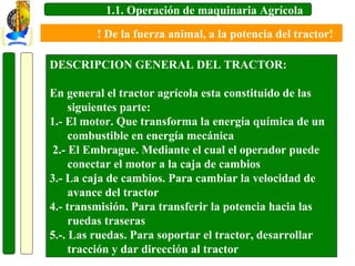 1.1. Operación de maquinaria Agrícola
! De la fuerza animal, a la potencia del tractor!
DESCRIPCION GENERAL DEL TRACTOR:
En general el tractor agrícola esta constituido de las
siguientes parte:
1.- El motor. Que transforma la energía química de un
combustible en energía mecánica
2.- El Embrague. Mediante el cual el operador puede
conectar el motor a la caja de cambios
3.- La caja de cambios. Para cambiar la velocidad de
avance del tractor
4.- transmisión. Para transferir la potencia hacia las
ruedas traseras
5.-. Las ruedas. Para soportar el tractor, desarrollar
tracción y dar dirección al tractor

 