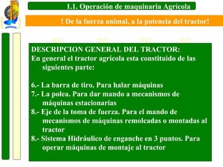 1.1. Operación de maquinaria Agrícola
! De la fuerza animal, a la potencia del tractor!

DESCRIPCION GENERAL DEL TRACTOR:
En general el tractor agrícola esta constituido de las
siguientes parte:
6.- La barra de tiro. Para halar máquinas
7.- La polea. Para dar mando a mecanismos de
máquinas estacionarias
8.- Eje de la toma de fuerza. Para el mando de
mecanismos de máquinas remolcadas o montadas al
tractor
8.- Sistema Hidráulico de enganche en 3 puntos. Para
operar máquinas de montaje al tractor

 