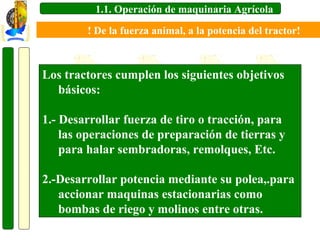 1.1. Operación de maquinaria Agrícola
! De la fuerza animal, a la potencia del tractor!

Los tractores cumplen los siguientes objetivos
básicos:
1.- Desarrollar fuerza de tiro o tracción, para
las operaciones de preparación de tierras y
para halar sembradoras, remolques, Etc.
2.-Desarrollar potencia mediante su polea,.para
accionar maquinas estacionarias como
bombas de riego y molinos entre otras.

 