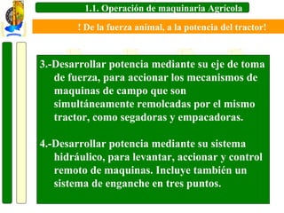 1.1. Operación de maquinaria Agrícola
! De la fuerza animal, a la potencia del tractor!

3.-Desarrollar potencia mediante su eje de toma
de fuerza, para accionar los mecanismos de
maquinas de campo que son
simultáneamente remolcadas por el mismo
tractor, como segadoras y empacadoras.
4.-Desarrollar potencia mediante su sistema
hidráulico, para levantar, accionar y control
remoto de maquinas. Incluye también un
sistema de enganche en tres puntos.

 