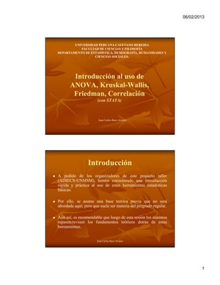 06/02/2013




            UNIVERSIDAD PERUANA CAYETANO HEREDIA
               FACULTAD DE CIENCIAS Y FILOSOFÍA
    DEPARTAMENTO DE ESTADÍSTICA, DEMOGRAFÍA, HUMANIDADES Y
                      CIENCIAS SOCIALES.




           Introducción al uso de
          ANOVA, Kruskal-Wallis,
           Friedman, Correlación
                          (con STATA)



                           Juan Carlos Bazo Alvarez




                     Introducción
   A pedido de los organizadores de este pequeño taller
    (ADIECS-UNMSM), hemos estructurado una introducción
    rápida y práctica al uso de estas herramientas estadísticas
    básicas.

   Por ello, se asume una base teórica previa que no será
    abordada aquí, pero que suele ser materia del pregrado regular.

   Aún así, es recomendable que luego de esta sesión los alumnos
    repasen/revisen los fundamentos teóricos detrás de estas
    herramientas.


                          Juan Carlos Bazo Alvarez




                                                                              1
 