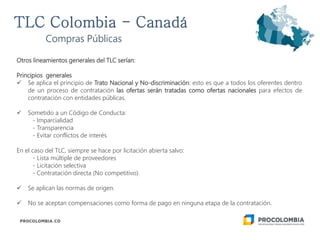 Otros lineamientos generales del TLC serían:
Principios generales
 Se aplica el principio de Trato Nacional y No-discriminación: esto es que a todos los oferentes dentro
de un proceso de contratación las ofertas serán tratadas como ofertas nacionales para efectos de
contratación con entidades públicas.
 Sometido a un Código de Conducta:
- Imparcialidad
- Transparencia
- Evitar conflictos de interés
En el caso del TLC, siempre se hace por licitación abierta salvo:
- Lista múltiple de proveedores
- Licitación selectiva
- Contratación directa (No competitivo).
 Se aplican las normas de origen.
 No se aceptan compensaciones como forma de pago en ninguna etapa de la contratación.
Compras Públicas
 