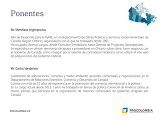 Mr. Menelaos Argiropoulos
Jefe de Desarrollo para la PyME; en el departamento de Obras Públicas y Servicios Gubernamentales de
Canadá, Región Ontario; organización con la que ha trabajado desde 1991.
Ha ocupado diversos cargos, desde Consultor Inmobiliario hasta Gerente de Proyectos Geoespaciales.
Se especializa en ofrecer seminarios de apoyo a proveedores en Ontario sobre cómo hacer negocios con
el Gobierno de Canadá, cómo navegar por el sistema de contratación federal y cómo utilizar el sitio web
de adquisiciones del Gobierno Federal.
Mr. Carlos Vanderloo
Subdirector de adquisiciones, comercio y medio ambiente, acuerdos comerciales y negociaciones; en el
Departamento de Relaciones Exteriores, Comercio y Desarrollo de Canadá.
Cuenta con más de 10 años de experiencia en la promoción del comercio internacional y la política.
En su cargo actual desde 2013, Carlos ha trabajado en temas de política comercial de América Latina, al
mismo tiempo que participa en la organización de misiones comerciales de gobierno, dirigidas por
Canadá.
 