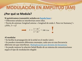 ¿Por qué se Modula?
Si quisiéramos transmitir señales en banda base :
• Diferentes señales se interferirían entre ellas.
• Teoría de antenas: longitud antena ≈ longitud de onda λ. Para voz humana f =
3 kHz, λ = c/f
                                         8
                                3   10
                                         3
                                             100 km
                                3   10


Al modular
• Se facilita la propagación de la señal en el medio (aire).
• Se pueden transmitir diferentes mensajes, cada uno en una frecuencia
diferente sin que interfieran. Multiplexación por división de frecuencia.
• Se puede mejorar la relación Señal/Ruido de un sistema de comunicaciones
según el tipo de modulación elegido
 