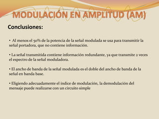 Conclusiones:

• Al menos el 50% de la potencia de la señal modulada se usa para transmitir la
señal portadora, que no contiene información.

• La señal transmitida contiene información redundante, ya que transmite 2 veces
el espectro de la señal moduladora.

• El ancho de banda de la señal modulada es el doble del ancho de banda de la
señal en banda base.

• Eligiendo adecuadamente el índice de modulación, la demodulación del
mensaje puede realizarse con un circuito simple
 