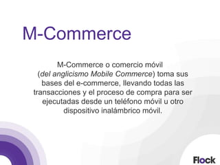 M-Commerce
M-Commerce o comercio móvil
(del anglicismo Mobile Commerce) toma sus
bases del e-commerce, llevando todas las
transacciones y el proceso de compra para ser
ejecutadas desde un teléfono móvil u otro
dispositivo inalámbrico móvil.
 