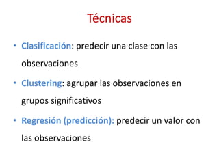 Técnicas
• Clasificación: predecir una clase con las
observaciones
• Clustering: agrupar las observaciones en
grupos significativos
• Regresión (predicción): predecir un valor con
las observaciones
 