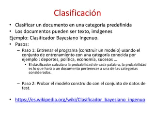 Clasificación
• Clasificar un documento en una categoría predefinida
• Los documentos pueden ser texto, imágenes
Ejemplo: Clasificador Bayesiano Ingenuo.
• Pasos:
– Paso 1: Entrenar el programa (construir un modelo) usando el
conjunto de entrenamiento con una categoría conocida por
ejemplo : deportes, política, economía, sucesos …
• El clasificador calculara la probabilidad de cada palabra, la probabilidad
es lo que hará a un documento pertenecer a una de las categorías
consideradas.
– Paso 2: Probar el modelo construido con el conjunto de datos de
test.
• https://es.wikipedia.org/wiki/Clasificador_bayesiano_ingenuo
 