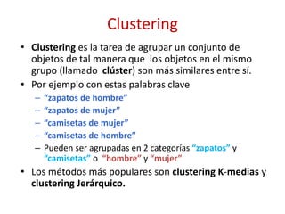 Clustering
• Clustering es la tarea de agrupar un conjunto de
objetos de tal manera que los objetos en el mismo
grupo (llamado clúster) son más similares entre sí.
• Por ejemplo con estas palabras clave
– “zapatos de hombre”
– “zapatos de mujer”
– “camisetas de mujer”
– “camisetas de hombre”
– Pueden ser agrupadas en 2 categorías “zapatos” y
“camisetas” o “hombre” y “mujer”
• Los métodos más populares son clustering K-medias y
clustering Jerárquico.
 
