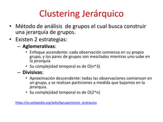 Clustering Jerárquico
• Método de análisis de grupos el cual busca construir
una jerarquía de grupos.
• Existen 2 estrategias:
– Aglomerativas:
• Enfoque ascendente: cada observación comienza en su propio
grupo, y los pares de grupos son mezclados mientras uno sube en
la jerarquía
• Su complejidad temporal es de O(n^3)
– Divisivas:
• Aproximación descendente: todas las observaciones comienzan en
un grupo, y se realizan particiones a medida que bajamos en la
jerarquía.
• Su complejidad temporal es de O(2^n)
https://es.wikipedia.org/wiki/Agrupamiento_jerárquico
 
