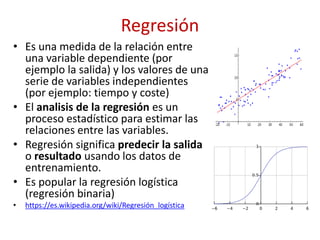 Regresión
• Es una medida de la relación entre
una variable dependiente (por
ejemplo la salida) y los valores de una
serie de variables independientes
(por ejemplo: tiempo y coste)
• El analisis de la regresión es un
proceso estadístico para estimar las
relaciones entre las variables.
• Regresión significa predecir la salida
o resultado usando los datos de
entrenamiento.
• Es popular la regresión logística
(regresión binaria)
• https://es.wikipedia.org/wiki/Regresión_logística
 