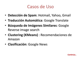 Casos de Uso
• Detección de Spam: Hotmail, Yahoo, Gmail
• Traducción Automática: Google Translate
• Búsqueda de Imágenes Similares: Google
Reverse image search
• Clustering (KMeans) : Recomendaciones de
Amazon
• Clasificación: Google News
Continúa..
 