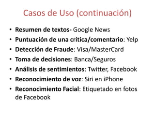 Casos de Uso (continuación)
• Resumen de textos- Google News
• Puntuación de una crítica/comentario: Yelp
• Detección de Fraude: Visa/MasterCard
• Toma de decisiones: Banca/Seguros
• Análisis de sentimientos: Twitter, Facebook
• Reconocimiento de voz: Siri en iPhone
• Reconocimiento Facial: Etiquetado en fotos
de Facebook
 