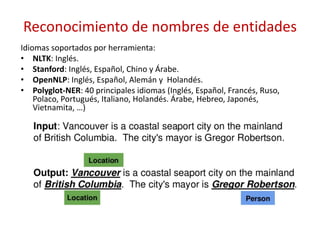 Reconocimiento de nombres de entidades
Idiomas soportados por herramienta:
• NLTK: Inglés.
• Stanford: Inglés, Español, Chino y Árabe.
• OpenNLP: Inglés, Español, Alemán y Holandés.
• Polyglot-NER: 40 principales idiomas (Inglés, Español, Francés, Ruso,
Polaco, Portugués, Italiano, Holandés. Árabe, Hebreo, Japonés,
Vietnamita, …)
 
