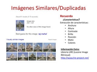 Imágenes Similares/Duplicadas
Recuerda
¿Características?
Extracción de características:
• Anchura
• Altura
• Contraste
• Brillo
• Posición
• Matiz
• Colores
Información Extra:
Librería LIRE (Lucene Image
REtrieval)
http://www.lire-project.net/
 