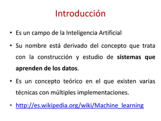 Introducción
• Es un campo de la Inteligencia Artificial
• Su nombre está derivado del concepto que trata
con la construcción y estudio de sistemas que
aprenden de los datos.
• Es un concepto teórico en el que existen varias
técnicas con múltiples implementaciones.
• http://es.wikipedia.org/wiki/Machine_learning
 