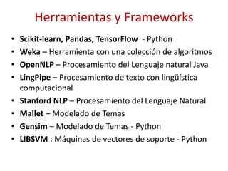 Herramientas y Frameworks
• Scikit-learn, Pandas, TensorFlow - Python
• Weka – Herramienta con una colección de algoritmos
• OpenNLP – Procesamiento del Lenguaje natural Java
• LingPipe – Procesamiento de texto con lingüística
computacional
• Stanford NLP – Procesamiento del Lenguaje Natural
• Mallet – Modelado de Temas
• Gensim – Modelado de Temas - Python
• LIBSVM : Máquinas de vectores de soporte - Python
 