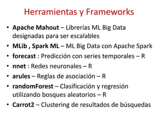 Herramientas y Frameworks
• Apache Mahout – Librerías ML Big Data
designadas para ser escalables
• MLib , Spark ML – ML Big Data con Apache Spark
• forecast : Predicción con series temporales – R
• nnet : Redes neuronales – R
• arules – Reglas de asociación – R
• randomForest – Clasificación y regresión
utilizando bosques aleatorios – R
• Carrot2 – Clustering de resultados de búsquedas
 