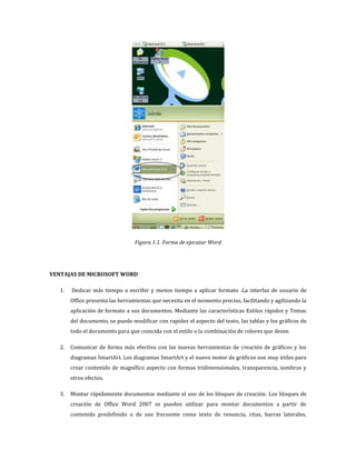 Figura 1.1. Forma de ejecutar Word

VENTAJAS DE MICROSOFT WORD
1.

Dedicar más tiempo a escribir y menos tiempo a aplicar formato .La interfaz de usuario de
Office presenta las herramientas que necesita en el momento preciso, facilitando y agilizando la
aplicación de formato a sus documentos. Mediante las características Estilos rápidos y Temas
del documento, se puede modificar con rapidez el aspecto del texto, las tablas y los gráficos de
todo el documento para que coincida con el estilo o la combinación de colores que desee.

2.

Comunicar de forma más efectiva con las nuevas herramientas de creación de gráficos y los
diagramas SmartArt. Los diagramas SmartArt y el nuevo motor de gráficos son muy útiles para
crear contenido de magnífico aspecto con formas tridimensionales, transparencia, sombras y
otros efectos.

3.

Montar rápidamente documentos mediante el uso de los bloques de creación. Los bloques de
creación de Office Word 2007 se pueden utilizar para montar documentos a partir de
contenido predefinido o de uso frecuente como texto de renuncia, citas, barras laterales,

 