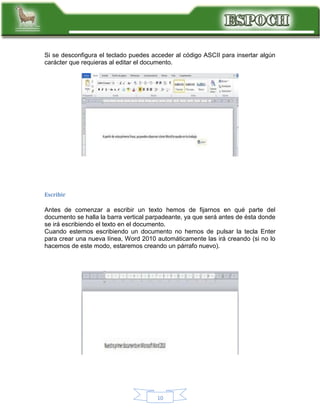 Si se desconfigura el teclado puedes acceder al código ASCII para insertar algún
carácter que requieras al editar el documento.

Escribir

Antes de comenzar a escribir un texto hemos de fijarnos en qué parte del
documento se halla la barra vertical parpadeante, ya que será antes de ésta donde
se irá escribiendo el texto en el documento.
Cuando estemos escribiendo un documento no hemos de pulsar la tecla Enter
para crear una nueva línea, Word 2010 automáticamente las irá creando (si no lo
hacemos de este modo, estaremos creando un párrafo nuevo).

10

 