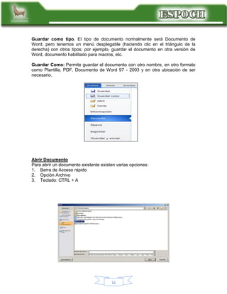 Guardar como tipo. El tipo de documento normalmente será Documento de
Word, pero tenemos un menú desplegable (haciendo clic en el triángulo de la
derecha) con otros tipos; por ejemplo, guardar el documento en otra versión de
Word, documento habilitado para macros, etc.
Guardar Como: Permite guardar el documento con otro nombre, en otro formato
como Plantilla, PDF, Documento de Word 97 - 2003 y en otra ubicación de ser
necesario.

Abrir Documento
Para abrir un documento existente existen varias opciones:
1. Barra de Acceso rápido
2. Opción Archivo
3. Teclado: CTRL + A

16

 