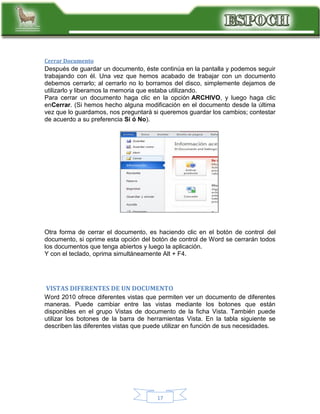 Cerrar Documento

Después de guardar un documento, éste continúa en la pantalla y podemos seguir
trabajando con él. Una vez que hemos acabado de trabajar con un documento
debemos cerrarlo; al cerrarlo no lo borramos del disco, simplemente dejamos de
utilizarlo y liberamos la memoria que estaba utilizando.
Para cerrar un documento haga clic en la opción ARCHIVO, y luego haga clic
enCerrar. (Si hemos hecho alguna modificación en el documento desde la última
vez que lo guardamos, nos preguntará si queremos guardar los cambios; contestar
de acuerdo a su preferencia Sí ó No).

Otra forma de cerrar el documento, es haciendo clic en el botón de control del
documento, si oprime esta opción del botón de control de Word se cerrarán todos
los documentos que tenga abiertos y luego la aplicación.
Y con el teclado, oprima simultáneamente Alt + F4.

VISTAS DIFERENTES DE UN DOCUMENTO
Word 2010 ofrece diferentes vistas que permiten ver un documento de diferentes
maneras. Puede cambiar entre las vistas mediante los botones que están
disponibles en el grupo Vistas de documento de la ficha Vista. También puede
utilizar los botones de la barra de herramientas Vista. En la tabla siguiente se
describen las diferentes vistas que puede utilizar en función de sus necesidades.

17

 