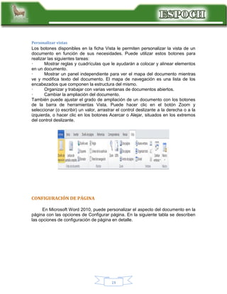 Personalizar vistas

Los botones disponibles en la ficha Vista le permiten personalizar la vista de un
documento en función de sus necesidades. Puede utilizar estos botones para
realizar las siguientes tareas:
·
Mostrar reglas y cuadrículas que le ayudarán a colocar y alinear elementos
en un documento.
·
Mostrar un panel independiente para ver el mapa del documento mientras
ve y modifica texto del documento. El mapa de navegación es una lista de los
encabezados que componen la estructura del mismo.
·
Organizar y trabajar con varias ventanas de documentos abiertos.
·
Cambiar la ampliación del documento.
También puede ajustar el grado de ampliación de un documento con los botones
de la barra de herramientas Vista. Puede hacer clic en el botón Zoom y
seleccionar (o escribir) un valor, arrastrar el control deslizante a la derecha o a la
izquierda, o hacer clic en los botones Acercar o Alejar, situados en los extremos
del control deslizante.

CONFIGURACIÓN DE PÁGINA
En Microsoft Word 2010, puede personalizar el aspecto del documento en la
página con las opciones de Configurar página. En la siguiente tabla se describen
las opciones de configuración de página en detalle.

19

 
