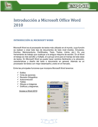 Introduccion a Microsoft Office Word
2010

INTRODUCCIÓN AL MICROSOFT WORD
Microsoft Word es el procesador de textos más utilizado en el mundo, cuya función
es realizar o crear todo tipo de documentos de todo nivel (Cartas, Circulares,
Escritos, Memorandums, Certificados, Tesis, Textos, Libros, etc.). Es una
herramienta de trabajo que sustituye a la antigua máquina de escribir. En el Word
el trabajo es más sencillo y múltiple, el cual que sirve para el manejo de toda clase
de textos. En Microsoft Word se puede hacer cambios fácilmente a la ubicación,
características y diseño del texto o documento en general. Además es un
procesador de textos con mejor desempeño y éxito en el mercado.
Entre las principales funciones que incorpora Microsoft Word tenemos:








Estilos
Cinta de opciones
Revisión Ortográfica
Autocorrección
Tablas
Dibujos e imágenes
Gráficos y diagramas.
Acceso a Word 2010:

2

 