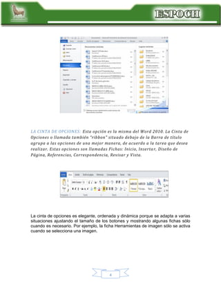 LA CINTA DE OPCIONES: Esta opción es la misma del Word 2010. La Cinta de
Opciones o llamada también “ribbon” situado debajo de la Barra de título
agrupa a las opciones de una mejor manera, de acuerdo a la tarea que desea
realizar. Estas opciones son llamadas Fichas: Inicio, Inserta r, Diseño de
Página, Referencias, Correspondencia, Revisar y Vista.

La cinta de opciones es elegante, ordenada y dinámica porque se adapta a varias
situaciones ajustando el tamaño de los botones y mostrando algunas fichas sólo
cuando es necesario. Por ejemplo, la ficha Herramientas de imagen sólo se activa
cuando se selecciona una imagen.

4

 