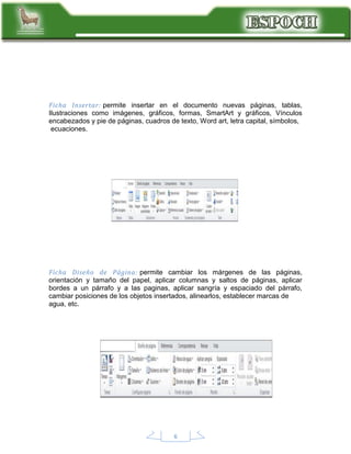 Ficha Insertar: permite insertar en el documento nuevas páginas, tablas,
Ilustraciones como imágenes, gráficos, formas, SmartArt y gráficos, Vínculos
encabezados y pie de páginas, cuadros de texto, Word art, letra capital, símbolos,
ecuaciones.

Ficha Diseño de Página: permite cambiar los márgenes de las páginas,
orientación y tamaño del papel, aplicar columnas y saltos de páginas, aplicar
bordes a un párrafo y a las paginas, aplicar sangría y espaciado del párrafo,
cambiar posiciones de los objetos insertados, alinearlos, establecer marcas de
agua, etc.

6

 