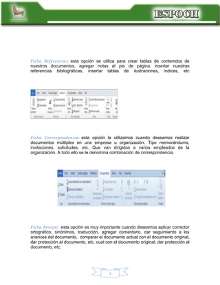 Ficha Referencias: esta opción se utiliza para crear tablas de contenidos de
nuestros documentos, agregar notas al pie de página, insertar nuestras
referencias bibliográficas, insertar tablas de ilustraciones, índices, etc

Ficha Correspondencia: esta opción la utilizamos cuando deseamos realizar
documentos múltiples en una empresa u organización. Tipo memorándums,
invitaciones, solicitudes, etc. Que van dirigidos a varios empleados de la
organización. A todo ello se le denomina combinación de correspondencia.

Ficha Revisar: esta opción es muy importante cuando deseamos aplicar corrector
ortográfico, sinónimos, traducción, agregar comentario, dar seguimiento a los
avances del documento, comparar el documento actual con el documento original,
dar protección al documento, etc. cual con el documento original, dar protección al
documento, etc.

7

 