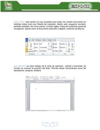 Ficha Vista: esta opción es muy accedida para poder ver nuestro documento en
distintas vistas como son Diseño de impresión, diseño web, esquema, borrador,
pantalla completa. Así como activar u ocultar reglas, líneas de cuadricula, panel de
navegación, aplicar zoom al documento acercarlo o alejarlo, inserción de Macros.

LAS REGLAS: se ubica debajo de la cinta de opciones.: vertical y horizontal. Su
función es conocer la posición del texto. Permite utilizar herramientas como los
tabuladores, sangrías, etcétera

8

 