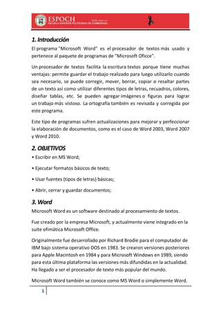 1. Introducción
El programa "Microsoft Word" es el procesador de textos más usado y
pertenece al paquete de programas de "Microsoft Oficce".
Un procesador de textos facilita la escritura textos porque tiene muchas
ventajas: permite guardar el trabajo realizado para luego utilizarlo cuando
sea necesario, se puede corregir, mover, borrar, copiar o resaltar partes
de un texto así como utilizar diferentes tipos de letras, recuadros, colores,
diseñar tablas, etc. Se pueden agregar imágenes o figuras para lograr
un trabajo más vistoso. La ortografía también es revisada y corregida por
este programa.
Este tipo de programas sufren actualizaciones para mejorar y perfeccionar
la elaboración de documentos, como es el caso de Word 2003, Word 2007
y Word 2010.

2. OBJETIVOS
• Escribir en MS Word;
• Ejecutar formatos básicos de texto;
• Usar fuentes (tipos de letras) básicas;
• Abrir, cerrar y guardar documentos;

3. Word
Microsoft Word es un software destinado al procesamiento de textos.
Fue creado por la empresa Microsoft, y actualmente viene integrado en la
suite ofimática Microsoft Office.
Originalmente fue desarrollado por Richard Brodie para el computador de
IBM bajo sistema operativo DOS en 1983. Se crearon versiones posteriores
para Apple Macintosh en 1984 y para Microsoft Windows en 1989, siendo
para esta última plataforma las versiones más difundidas en la actualidad.
Ha llegado a ser el procesador de texto más popular del mundo.
Microsoft Word también se conoce como MS Word o simplemente Word.

1

 
