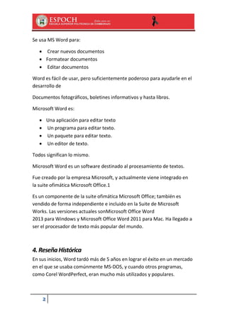 Se usa MS Word para:
 Crear nuevos documentos
 Formatear documentos
 Editar documentos
Word es fácil de usar, pero suficientemente poderoso para ayudarle en el
desarrollo de
Documentos fotográficos, boletines informativos y hasta libros.
Microsoft Word es:
 Una aplicación para editar texto
 Un programa para editar texto.
 Un paquete para editar texto.
 Un editor de texto.
Todos significan lo mismo.
Microsoft Word es un software destinado al procesamiento de textos.
Fue creado por la empresa Microsoft, y actualmente viene integrado en
la suite ofimática Microsoft Office.1
Es un componente de la suite ofimática Microsoft Office; también es
vendido de forma independiente e incluido en la Suite de Microsoft
Works. Las versiones actuales sonMicrosoft Office Word
2013 para Windows y Microsoft Office Word 2011 para Mac. Ha llegado a
ser el procesador de texto más popular del mundo.

4. Reseña Histórica
En sus inicios, Word tardó más de 5 años en lograr el éxito en un mercado
en el que se usaba comúnmente MS-DOS, y cuando otros programas,
como Corel WordPerfect, eran mucho más utilizados y populares.

2

 