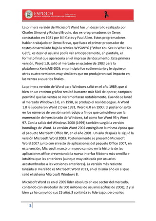 La primera versión de Microsoft Word fue un desarrollo realizado por
Charles Simonyi y Richard Brodie, dos ex-programadores de Xerox
contratados en 1981 por Bill Gates y Paul Allen. Estos programadores
habían trabajado en Xerox Bravo, que fuera el primer procesador de
textos desarrollado bajo la técnica WYSIWYG (“What You See Is What You
Get”); es decir el usuario podía ver anticipadamente, en pantalla, el
formato final que aparecería en el impreso del documento. Esta primera
versión, Word 1.0, salió al mercado en octubre de 1983 para la
plataforma XenixMS-DOS; en principio fue rudimentario y le siguieron
otras cuatro versiones muy similares que no produjeron casi impacto en
las ventas a usuarios finales.
La primera versión de Word para Windows salió en el año 1989, que si
bien en un entorno gráfico resultó bastante más fácil de operar, tampoco
permitió que las ventas se incrementaran notablemente. Cuando se lanzó
al mercado Windows 3.0, en 1990, se produjo el real despegue. A Word
1.0 le sucedieron Word 2.0 en 1991, Word 6.0 en 1993. El posterior salto
en los números de versión se introdujo a fin de que coincidiera con la
numeración del versionado de Windows, tal como fue Word 95 y Word
97. Con la salida del Windows 2000 (1999) también surgió la versión
homóloga de Word. La versión Word 2002 emergió en la misma época que
el paquete Microsoft Office XP, en el año 2001. Un año después le siguió la
versión Microsoft Word 2003. Posteriormente se presentó Microsoft
Word 2007 junto con el resto de aplicaciones del paquete Office 2007, en
esta versión, Microsoft marcó un nuevo cambio en la historia de las
aplicaciones office presentando la nueva interfaz Ribbons más sencilla e
intuitiva que las anteriores (aunque muy criticada por usuarios
acostumbrados a las versiones anteriores). La versión más reciente
lanzada al mercado es Microsoft Word 2013, en el mismo año en el que
salió el sistema Microsoft Windows 8.
Microsoft Word es en el 2009 líder absoluto en ese sector del mercado,
contando con alrededor de 500 millones de usuarios (cifras de 2008); 2 y si
bien ya ha cumplido sus 25 años,3 continúa su liderazgo; pero ya los

3

 