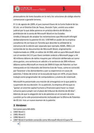 procesadores de texto basados en la red y las soluciones de código abierto
comenzaron a ganarle terreno.
El 11 de agosto de 2009, el juez Leonard Davis de la Corte Federal de los
EE.UU. en el Distrito Este de Texas, División Tyler, emitió una orden
judicial por la que debe ponerse en práctica dentro de 60 días la
prohibición de la venta de Microsoft Word en los Estados
Unidos,4 después de aceptar las reclamaciones que Microsoft infringió
deliberadamente la patente EE.UU. 5787449 en poder de la empresa
canadiense i4i con base en Toronto que describe la utilidad de la
estructura de la edición por separado (por ejemplo, SGML, XML) y el
contenido de los documentos de Microsoft Word, originalmente
implementada en 1998, en editor de i4i XML add-on para Microsoft Word
con el nombre S4.5 El juez Davis también ordenó a Microsoft pagar a i4i
40 millones dólares de daños mayores por infracción deliberada así como
otros gastos, una sentencia en adición a la sentencia de 200 millones
dólares contra Microsoft en marzo de 2009.6 trajes de Patentes se han
interpuesto en los tribunales del Distrito Este de Texas, como es conocido
por favorecer a los demandantes y por su experiencia en casos de
patentes.7 Antes de entrar en la escuela de leyes en 1974, el juez Davis
trabajó como programador de computadoras y analista de sistemas8 .
Microsoft ha presentado una moción de emergencia en la que pidió la
suspensión de esa decisión. En su petición, la empresa afirma que es
"gastar un enorme capital humano y financiero para hacer su mejor
esfuerzo para cumplir con el plazo del tribunal de distrito de 60 días".
Además de que la alegación de la de patentes en el corazón de esta
cuestión ya ha sido provisionalmente rechazada por la Oficina de Patentes
de EE.UU. tras un nuevo examen de la patente.

5. Versiones





Versiones para MS-DOS:
1983 Word 1
1985 Word 2
1986 Word 3
1987 Word 4 también conocido como Microsoft Word 4.0 para PC

4

 