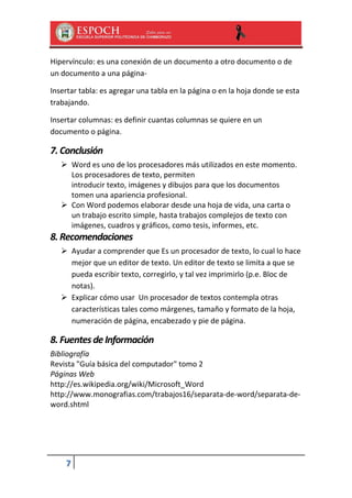 Hipervínculo: es una conexión de un documento a otro documento o de
un documento a una páginaInsertar tabla: es agregar una tabla en la página o en la hoja donde se esta
trabajando.
Insertar columnas: es definir cuantas columnas se quiere en un
documento o página.

7. Conclusión
 Word es uno de los procesadores más utilizados en este momento.
Los procesadores de texto, permiten
introducir texto, imágenes y dibujos para que los documentos
tomen una apariencia profesional.
 Con Word podemos elaborar desde una hoja de vida, una carta o
un trabajo escrito simple, hasta trabajos complejos de texto con
imágenes, cuadros y gráficos, como tesis, informes, etc.

8. Recomendaciones
 Ayudar a comprender que Es un procesador de texto, lo cual lo hace
mejor que un editor de texto. Un editor de texto se limita a que se
pueda escribir texto, corregirlo, y tal vez imprimirlo (p.e. Bloc de
notas).
 Explicar cómo usar Un procesador de textos contempla otras
características tales como márgenes, tamaño y formato de la hoja,
numeración de página, encabezado y pie de página.

8. Fuentes de Información
Bibliografía
Revista "Guía básica del computador" tomo 2
Páginas Web
http://es.wikipedia.org/wiki/Microsoft_Word
http://www.monografias.com/trabajos16/separata-de-word/separata-deword.shtml

7

 